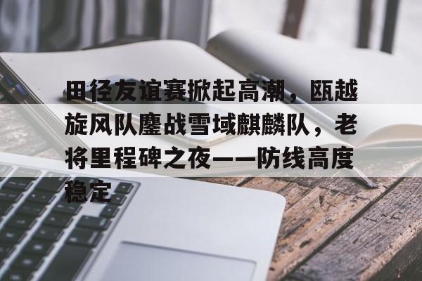 kaiyun体育官网-田径友谊赛掀起高潮,瓯越旋风队鏖战雪域麒麟队,老将里程碑之夜——防线高度稳定的简单介绍