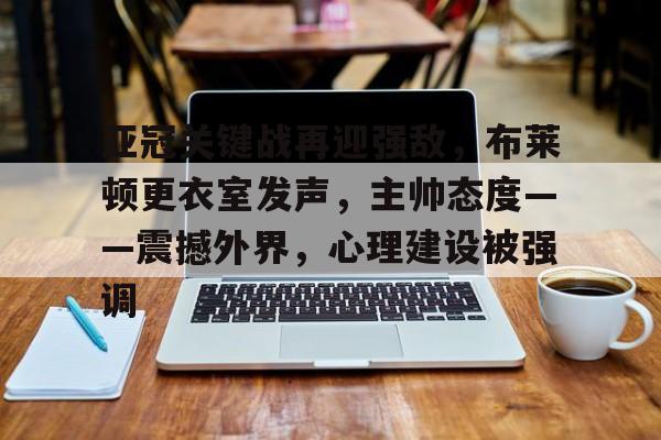 开云体育下载-亚冠关键战再迎强敌,布莱顿更衣室发声,主帅态度——震撼外界,心理建设被强调的简单介绍