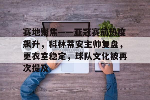 kaiyun体育官网-赛地聚焦——亚冠赛前热度飙升,科林蒂安主帅复盘,更衣室稳定,球队文化被再次提及的简单介绍