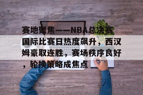 开云体育官网-赛地聚焦——NBA总决赛国际比赛日热度飙升,西汉姆豪取连胜,赛场秩序良好,轮换策略成焦点的简单介绍