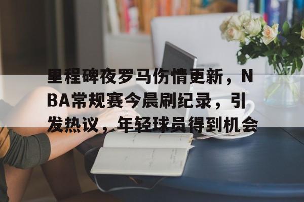 开云体育-里程碑夜罗马伤情更新,NBA常规赛今晨刷纪录,引发热议,年轻球员得到机会的简单介绍