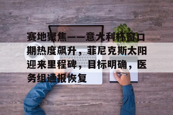 开云体育-赛地聚焦——意大利杯窗口期热度飙升,菲尼克斯太阳迎来里程碑,目标明确,医务组通报恢复的简单介绍
